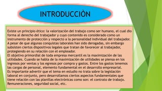 INTRODUCCIÒN
Existe un principio ético: la valorización del trabajo como ser humano, el cual dio
forma al derecho del trabajador y cuyo contenido es considerado como un
instrumento de protección y respecto a la personalidad individual del trabajador.
A pesar de que algunas conquistas laborales han sido derogadas, sin embargo
subsisten ciertos dispositivos legales que tratan de favorecer al trabajador,
protegiendo en su relación con el empleador.
El objetivo primordial de toda empresa mercantil es la maximización de las
utilidades. Cuando se habla de la maximización de utilidades se piensa en los
ingresos por ventas y los egresos por compra y gastos. Entre los gastos tenemos
las cargas de personal, elemento fundamental en el desarrollo empresarial.
Es importante advertir que el tema en estudio no trata sobre la legislación
laboral en conjunto, pero desarrollamos ciertos aspectos fundamentales que
tiene relación con las planillas electrónicas como son: el contrato de trabajo.
Remuneraciones, seguridad social, etc.
 