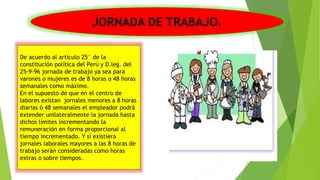 JORNADA DE TRABAJO.
De acuerdo al artículo 25° de la
constitución política del Perú y D.leg. del
25-9-96 jornada de trabajo ya sea para
varones o mujeres es de 8 horas o 48 horas
semanales como máximo.
En el supuesto de que en el centro de
labores existan jornales menores a 8 horas
diarias ó 48 semanales el empleador podrá
extender unilateralmente la jornada hasta
dichos límites incrementando la
remuneración en forma proporcional al
tiempo incrementado. Y si existiera
jornales laborales mayores a las 8 horas de
trabajo serán consideradas como horas
extras o sobre tiempos.
 