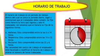 HORARIO DE TRABAJO
El horario de trabajo es un periodo de tiempo
dentro del cual se ubica la jornada diaria, legal o
contractual que el trabajador debe cumplir. Se fija
como horario la hora que ingresa y sale el
trabajador. Así tenemos que el horario se fija de la
siguiente forma:
a. Mañanas: Esta comprendido entre la las 6 a 14
horas.
b. Vespertina: Esta comprendido entre las 14 a 22
horas.
c. Nocturno: Esta comprendido entre las 22 y 6
horas.
Por necesidad del centro de trabajo el empleador
está facultado a modificar el horario de trabajo sin
alterar el número de horas trabajadas
 