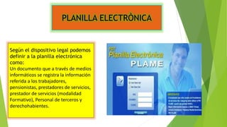PLANILLA ELECTRÒNICA
Según el dispositivo legal podemos
definir a la planilla electrónica
como:
Un documento que a través de medios
informáticos se registra la información
referida a los trabajadores,
pensionistas, prestadores de servicios,
prestador de servicios (modalidad
Formativo), Personal de terceros y
derechohabientes.
 