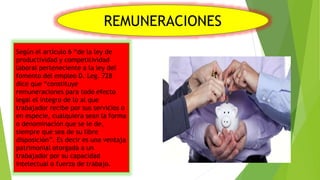 REMUNERACIONES
Según el artículo 6 “de la ley de
productividad y competitividad
laboral perteneciente a la ley del
fomento del empleo D. Leg. 728
dice que “constituye
remuneraciones para todo efecto
legal el integro de lo al que
trabajador recibe por sus servicios o
en especie, cualquiera sean la forma
o denominación que se le de,
siempre que sea de su libre
disposición”. Es decir es una ventaja
patrimonial otorgada a un
trabajador por su capacidad
intelectual o fuerza de trabajo.
 