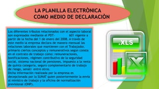 Los diferentes tributos relacionados con el aspecto laboral
son expresados mediante el PDT- 601 vigente a
partir de la fecha del 1 de enero del 2008. A través de
este medio la empresa declara de manera mensual las
relaciones laborales que mantienen con el Trabajador,
primario ciertos conceptos y remunerativos según consta
en el contrato de trabajo como: remuneraciones,
bonificaciones, régimen contributivo de la seguridad
social, sistema nacional de pensiones, impuesto a la renta
de quinta categoría, seguro complementario de trabajo
de riesgo, senati entre otros.
Dicha información realizada por la empresa es
decepcionada por la SUNAT quien posteriormente la envía
al ministro de trabajo y la oficina de normalización
previsional (ONP).
LA PLANILLA ELECTRÒNICA
COMO MEDIO DE DECLARACIÒN
 