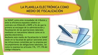 LA PLANILLA ELECTRÒNICA COMO
MEDIO DE FISCALIZACIÒN
La SUNAT como ente recaudador de tributos y
ante la eficiencia expuesta celebra un
contrato con ESSALUD y ONPE a fin de que la
primera se encargue de la administración y
fiscalización de las aportaciones laborales
mediante un mecanismo laboral como es la
planilla electrónica.
Mediante este medio de fiscalización la SUNAT
están en la facultad de aplicar sanciones ante
las infracciones cometidas por la empresa por
incumplimiento de obligaciones laborales, tal
como lo expresa los artículos 176, 177,178 del
código tributario.
 