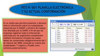PDT.N°601 PLANILLA ELECTRÒNICA
Y SU ACTUAL CONFORMACIÒN
Es un medio que permite presentar y declarar
toda la información sobre los trabajadores
requerida por la SUNAT y ministro de trabajo.
Fue diseñado por la SUNAT a fin de que las
empresas registren toda la información
solicitada por los organismos competentes
médiate formularios virtuales los cuales
deben ser presentados obligatoriamente del 1
de febrero del 2008, tomando en cuenta dos
modalidades: T-registro y PLAME como
veremos posteriormente.
 