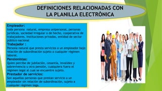 DEFINICIONES RELACIONADAS CON
LA PLANILLA ELECTRÒNICA
Empleador:
toda persona natural, empresa unipersonal, personas
jurídicas, sociedad irregular o de hecho, cooperativa de
trabajadores, instituciones privadas, entidad de sector
público nacional
Trabajador :
Persona natural que presta servicios a un empleador bajo
relación de subordinación sujeto a cualquier régimen
laboral.
Pensionistas:
Quien percibe de jubilación, cesantía, invalidez y
sobrevivencia u otra pensión, cualquiera fuera el
régimen legal al cual se encuentre sujeto.
Prestador de servicios:
Son aquellas personas que prestan servicio a un
empleador sin relación de subordinación, sujeto a
cualquier régimen lega.
 