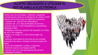 SUJETO OBLIGADOS A UTILIZAR EL
PDT-PLANILLA ELECTRÒNICA
Indican que los principales, medianos y pequeños
contribuyentes están en la obligación de utilizar el PDT
planilla electrónica bajo los siguientes supuestos.
- Cuenten con más de tres trabajadores.
-Cuenten con (1) o más prestadores de servicio
-Cuenten con (1) o más trabajadores o pensionistas
afiliados al SNP.
-Obligados a efectuar relación del impuesto a la renta
de 4ta y 5ta categoría.
-Tengan a su cargo (1) o más artistas según ley
N°28131.
-Hubieran contratado los servicios de una entidad
prestadora de salud u otorguen servicios propios de
salud.
-Gocen de estabilidad jurídica y tributaria.
-Hubieren suscrito con Essalud (SCTR).
-Cuentan con (1) o más prestadores de servicio-
modalidad formativa.
 
