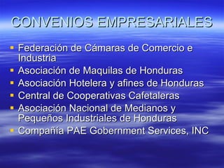 CONVENIOS EMPRESARIALES Federación de Cámaras de Comercio e Industria Asociación de Maquilas de Honduras Asociación Hotelera y afines de Honduras Central de Cooperativas Cafetaleras Asociación Nacional de Medianos y Pequeños Industriales de Honduras Compañía PAE Gobernment Services, INC 