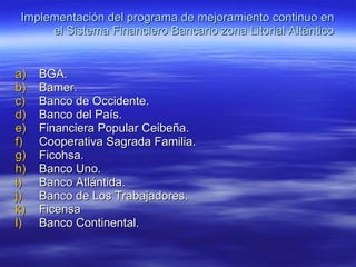 Implementación del programa de mejoramiento continuo en el Sistema Financiero Bancario zona Litorial Altántico BGA. Bamer. Banco de Occidente. Banco del País. Financiera Popular Ceibeña. Cooperativa Sagrada Familia. Ficohsa. Banco Uno. Banco Atlántida. Banco de Los Trabajadores. Ficensa Banco Continental. 
