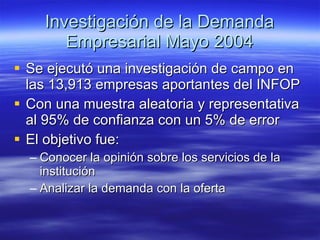 Investigación de la Demanda Empresarial Mayo 2004 Se ejecutó una investigación de campo en las 13,913 empresas aportantes del INFOP Con una muestra aleatoria y representativa al 95% de confianza con un 5% de error El objetivo fue: Conocer la opinión sobre los servicios de la institución Analizar la demanda con la oferta 