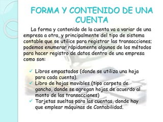 FORMA Y CONTENIDO DE UNA
CUENTA
La forma y contenido de la cuenta va a variar de una
empresa a otra, y principalmente del tipo de sistema
contable que se utilice para registrar las transacciones;
podemos enumerar rápidamente algunos de los métodos
para hacer registro de datos dentro de una empresa
como son:
 Libros empastados (donde se utiliza una hoja
para cada cuenta).
 Libro de hojas movibles (tipo carpeta de
gancho, donde se agregan hojas de acuerdo al
monto de las transacciones)
 Tarjetas sueltas para las cuentas, donde hay
que emplear máquinas de Contabilidad.
 