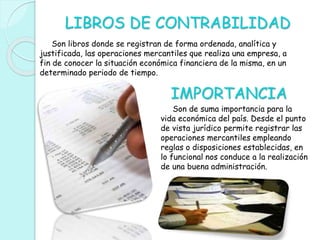 LIBROS DE CONTRABILIDAD
Son libros donde se registran de forma ordenada, analítica y
justificada, las operaciones mercantiles que realiza una empresa, a
fin de conocer la situación económica financiera de la misma, en un
determinado periodo de tiempo.
IMPORTANCIA
Son de suma importancia para la
vida económica del país. Desde el punto
de vista jurídico permite registrar las
operaciones mercantiles empleando
reglas o disposiciones establecidas, en
lo funcional nos conduce a la realización
de una buena administración.
 