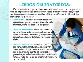 LIBROS OBLIGATORIOS:
Existen un cierto tipo de libros contables que, en el caso de que por el
tipo de empresa esta se encuentre obligada a llevar contabilidad, deben
ser formalizados de manera anual en el Registro Mercantil. Se podrían
mencionar los siguientes:
 Libro diario: en el se escriben todas las
operaciones que se realizan día a día en la
empresa, como las cobros o los pagos.
 Libro de inventarios: debe realizarse un
inventario que valore en unidades monetarias
todos los bienes, derechos y obligaciones de la
compañía de forma detallada, al menos una vez
al año.
 Cuentas anuales: este apartado está formado
por varios elementos que se encuentran
conectados, dichas cuentas están compuestas
por el balance, la cuenta de pérdidas y
ganancias, estado de cambios en el patrimonio
neto, estado de flujos de efectivos y memoria
de actividad.
 
