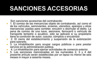 Son sanciones accesorias del contrabando:
 1. El comiso de las mercancías objeto de contrabando, así como el
de los vehículos, semovientes, enseres, utensilios, aparejos u otras
mercancías usadas para cometer, encubrir o disimular el delito. La
pena de comiso de una nave, aeronave, ferrocarril o vehículo de
transporte terrestre o acuático, sólo se aplicará si su propietario
tiene la condición de autor, coautor, cómplice o encubridor.
 2. El cierre del establecimiento y suspensión de la autorización
para operarlo.
 3. La inhabilitación para ocupar cargos públicos o para prestar
servicio en la administración pública.
 4. La inhabilitación para ejercer actividades de comercio exterior.
 5. Las sanciones mencionadas en los numerales 2, 3 y 4 del
presente artículo serán establecidas por un lapso no menor de seis
meses ni mayor a sesenta meses.
 