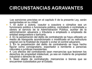 Las sanciones previstas en el capítulo II de la presente Ley, serán
aumentadas en su mitad:
 1. El autor o autora, coautor o coautora o cómplice sea un
funcionario público o funcionaria pública, contratado o contratada u
obrero al servicio de la Administración Pública, auxiliar de la
administración aduanera y tributaria o empleado o empleada de
entidad aseguradora o bancaria.
 2. En la perpetración del delito de contrabando se haya utilizado un
medio de transporte acondicionado o modificado en su estructura
original con la finalidad de impedir o evitar el control aduanero.
 3. En la perpetración del delito de contrabando se haya hecho
figurar como consignatario, exportador o remitente a personas
naturales o jurídicas inexistentes.
 4. Los efectos del contrabando sean mercancías que lesionen los
derechos de propiedad intelectual, ya sea en materia de propiedad
industrial o derecho de autor.
 5. Sean objeto de contrabando, mercancías o bienes que se
encuentren subsidiados por el Estado.
 