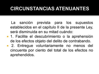 La sanción prevista para los supuestos
establecidos en el capítulo II de la presente Ley,
será disminuida en su mitad cuándo:
 1. Facilite el descubrimiento o la aprehensión
de los efectos objeto del delito de contrabando.
 2. Entregue voluntariamente no menos del
cincuenta por ciento del total de los efectos no
aprehendidos.
 