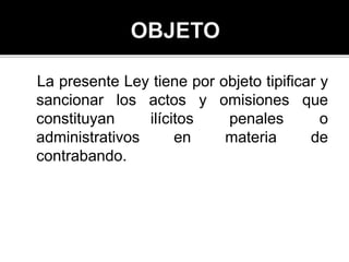 La presente Ley tiene por objeto tipificar y
sancionar los actos y omisiones que
constituyan ilícitos penales o
administrativos en materia de
contrabando.
 