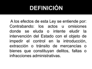A los efectos de esta Ley se entiende por:
Contrabando: los actos u omisiones
donde se eluda o intente eludir la
intervención del Estado con el objeto de
impedir el control en la introducción,
extracción o tránsito de mercancías o
bienes que constituyan delitos, faltas o
infracciones administrativas.
 