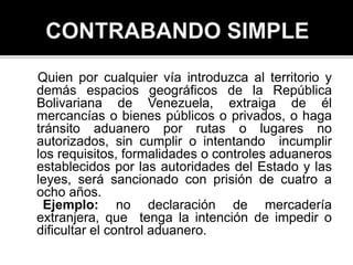 Quien por cualquier vía introduzca al territorio y
demás espacios geográficos de la República
Bolivariana de Venezuela, extraiga de él
mercancías o bienes públicos o privados, o haga
tránsito aduanero por rutas o lugares no
autorizados, sin cumplir o intentando incumplir
los requisitos, formalidades o controles aduaneros
establecidos por las autoridades del Estado y las
leyes, será sancionado con prisión de cuatro a
ocho años.
Ejemplo: no declaración de mercadería
extranjera, que tenga la intención de impedir o
dificultar el control aduanero.
 