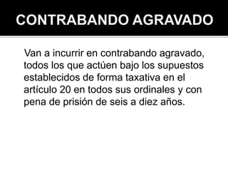 Van a incurrir en contrabando agravado,
todos los que actúen bajo los supuestos
establecidos de forma taxativa en el
artículo 20 en todos sus ordinales y con
pena de prisión de seis a diez años.
 