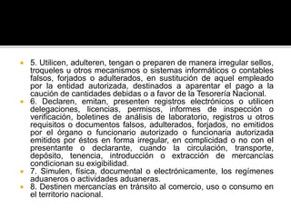  5. Utilicen, adulteren, tengan o preparen de manera irregular sellos,
troqueles u otros mecanismos o sistemas informáticos o contables
falsos, forjados o adulterados, en sustitución de aquel empleado
por la entidad autorizada, destinados a aparentar el pago a la
caución de cantidades debidas o a favor de la Tesorería Nacional.
 6. Declaren, emitan, presenten registros electrónicos o utilicen
delegaciones, licencias, permisos, informes de inspección o
verificación, boletines de análisis de laboratorio, registros u otros
requisitos o documentos falsos, adulterados, forjados, no emitidos
por el órgano o funcionario autorizado o funcionaria autorizada
emitidos por éstos en forma irregular, en complicidad o no con el
presentante o declarante, cuando la circulación, transporte,
depósito, tenencia, introducción o extracción de mercancías
condicionan su exigibilidad.
 7. Simulen, física, documental o electrónicamente, los regímenes
aduaneros o actividades aduaneras.
 8. Destinen mercancías en tránsito al comercio, uso o consumo en
el territorio nacional.
 
