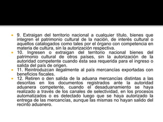  9. Extraigan del territorio nacional a cualquier título, bienes que
integren el patrimonio cultural de la nación, de interés cultural o
aquellos catalogados como tales por el órgano con competencia en
materia de cultura, sin la autorización respectiva.
 10. Ingresen o extraigan del territorio nacional bienes del
patrimonio cultural de otros países, sin la autorización de la
autoridad competente cuando ésta sea requerida para el ingreso o
salida del país de origen.
 11. Reintroduzcan ilegalmente al país mercancías exportadas con
beneficios fiscales.
 12. Retiren o den salida de la aduana mercancías distintas a las
descritas en los documentos registrados ante la autoridad
aduanera competente, cuando el desaduanamiento se haya
realizado a través de los canales de selectividad, en los procesos
automatizados o es detectado luego que se haya autorizado la
entrega de las mercancías, aunque las mismas no hayan salido del
recinto aduanero.
 