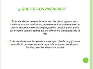  Es la condición de relacionarse con las demás personas a
    través de una comunicación permanente fundamentada en el
     afecto, respeto y tolerancia que permita convivir y compartir
    en armonía con los demás en las diferentes situaciones de la
                                  vida

   Es la conducta que las personas escogen desde muy jóvenes
     también la convivencia esta repartida en cuatro conductas,
                  familiar, escolar, deportiva, social
 