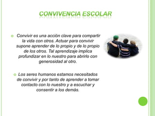    Convivir es una acción clave para compartir
       la vida con otros. Actuar para convivir
    supone aprender de lo propio y de lo propio
        de los otros. Tal aprendizaje implica
     profundizar en lo nuestro para abrirlo con
                generosidad al otro.

        Los seres humanos estamos necesitados
        de convivir y por tanto de aprender a tomar
          contacto con lo nuestro y a escuchar y
                  consentir a los demás.
 