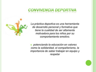    La práctica deportiva es una herramienta
     de desarrollo personal y formativa que
       tiene la cualidad de ser altamente
        motivadora para los niños por su
            comportamiento emotivo.

      potenciando la educación en valores
     como la solidaridad, el compañerismo, la
    importancia de saber trabajar en equipo y
                     respetar
 