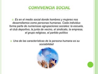   Es en el medio social donde hombres y mujeres nos
   desarrollamos como personas humanas. Cada individuo
forma parte de numerosas agrupaciones sociales: la escuela,
el club deportivo, la junta de vecino, el sindicato, la empresa,
             el grupo religioso, el partido político

   Una de las características de la persona humana es su
                         sociabilidad
 