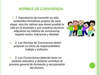1. Importancia de transmitir no sólo
    
   contenidos formativos propios de cada
etapa, sino los valores que hacen posible la
vida en la sociedad y que nuestras alumnos
   adquieran los hábitos de convivencia,
    respeto mutuo, tolerancia y libertad.

    2. Las Normas de Convivencia deben
    propiciar un clima de responsabilidad,
              trabajo y esfuerzo.

   3. Las Correcciones deberán tener un
  carácter educativo y deberán contribuir al
proceso general de formación y recuperación
                del alumno.
 