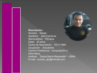Descripción:
Nombre: Daniel
Apellidos: Jara Carranza
Nacionalidad: Peruana
Edad: 20 años
Fecha de Nacimiento: 10/11/1989
Ocupación: Estudiante
Carrera Profesional: Computación e
informática
Instituto: “Santa María Massarello” – ISMA
E-mail: scorpio_djc@hotmail.com
 