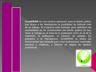 CorelDRAW es una intuitiva aplicación para el diseño gráfico
que ofrece a los diseñadores la posibilidad de disfrutar más
de su trabajo. El programa está diseñado para satisfacer las
necesidades de los profesionales del diseño gráfico de hoy.
Tanto si trabaja en el área de la publicidad como en el de la
impresión, la publicación, la creación de carteles, los
grabados o la manufactura, CorelDRAW le ofrece las
herramientas que necesita para crear ilustraciones vectoriales
precisas y creativas, y diseños de página de aspecto
profesional.
 