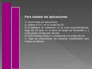 1.- Cierre todas las aplicaciones.
2.- Inserte el CD 1 en la unidad de CD.
Si el asistente de instalación no se inicia automáticamente,
haga clic en Inicio en la barra de tareas de Windows® y, a
continuación, en Ejecutar. Escriba
D:CGS13Setup; la letra D corresponde a la unidad de CD.
3.- Siga las instrucciones del asistente InstallShield® para
instalar el software.
Para instalar las aplicaciones
 