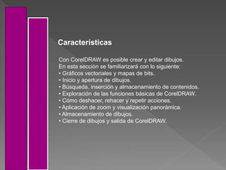 Con CorelDRAW es posible crear y editar dibujos.
En esta sección se familiarizará con lo siguiente:
• Gráficos vectoriales y mapas de bits.
• Inicio y apertura de dibujos.
• Búsqueda, inserción y almacenamiento de contenidos.
• Exploración de las funciones básicas de CorelDRAW.
• Cómo deshacer, rehacer y repetir acciones.
• Aplicación de zoom y visualización panorámica.
• Almacenamiento de dibujos.
• Cierre de dibujos y salida de CorelDRAW.
Características
 