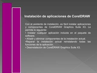 Instalación de aplicaciones de CorelDRAW
Con el asistente de instalación, es fácil instalar aplicaciones
y componentes de CorelDRAW Graphics Suite X3. Le
permite lo siguiente:
• Instalar cualquier aplicación incluida en el paquete de
software.
• Añadir y eliminar componentes de la instalación actual.
•Reparar la instalación actual reinstalando todas las
funciones de la aplicación.
• Desinstalación de CorelDRAW Graphics Suite X3.
 