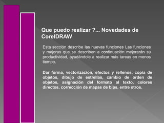 Que puedo realizar ?... Novedades de
CorelDRAW
Esta sección describe las nuevas funciones Las funciones
y mejoras que se describen a continuación mejorarán su
productividad, ayudándole a realizar más tareas en menos
tiempo.
Dar forma, vectorizacion, efectos y rellenos, copia de
objetos, dibujo de estrellas, cambio de orden de
objetos, asignación del formato al texto, colores
directos, corrección de mapas de bips, entre otros.
 