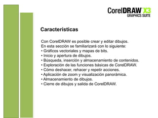 CaracterísticasCon CorelDRAW es posible crear y editar dibujos.En esta sección se familiarizará con lo siguiente:• Gráficos vectoriales y mapas de bits.• Inicio y apertura de dibujos.• Búsqueda, inserción y almacenamiento de contenidos.• Exploración de las funciones básicas de CorelDRAW.• Cómo deshacer, rehacer y repetir acciones.• Aplicación de zoom y visualización panorámica.• Almacenamiento de dibujos.• Cierre de dibujos y salida de CorelDRAW.