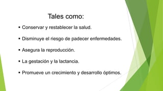 Tales como:
 Conservar y restablecer la salud.
 Disminuye el riesgo de padecer enfermedades.
 Asegura la reproducción.
 La gestación y la lactancia.
 Promueve un crecimiento y desarrollo óptimos.

 