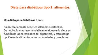Dieta para diabéticos tipo 2: alimentos.

Una dieta para diabéticos tipo 2:
no necesariamente debe ser solamente restrictiva.
De hecho, lo más recomendable es enriquecer la dieta en
función de las necesidades del organismo, y esto otorga
opción es de alimentaciones muy variadas y completas.

 