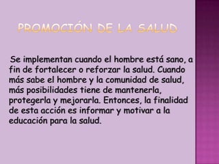 PROMOCIÓN DE LA SALUDSe implementan cuando el hombre está sano, a fin de fortalecer o reforzar la salud. Cuando más sabe el hombre y la comunidad de salud, más posibilidades tiene de mantenerla, protegerla y mejorarla. Entonces, la finalidad de esta acción es informar y motivar a la educación para la salud.
