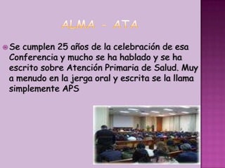 ALMA - ATASe cumplen 25 años de la celebración de esa Conferencia y mucho se ha hablado y se ha escrito sobre Atención Primaria de Salud. Muy a menudo en la jerga oral y escrita se la llama simplemente APS