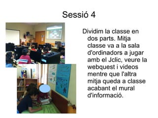 Sessió 4
    Dividim la classe en
     dos parts. Mitja
     classe va a la sala
     d'ordinadors a jugar
     amb el Jclic, veure la
     webquest i videos
     mentre que l'altra
     mitja queda a classe
     acabant el mural
     d'informació.
 