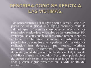 DESCRIBA COMO SE AFECTA A LAS VICTIMAS.      Las consecuencias del bullying son diversas. Desde un punto de vista global, el bullying reduce y mina la calidad que ofrecen las escuelas y afecta a los resultados académicos y sociales de los estudiantes. Sin embargo, las consecuencias más duras recaen sobre las víctimas. El bullying afecta a la parte física y psicológica de aquellos que la padecen. Varios estudios realizados han detectado que muchas víctimas muestran baja autoestima, altos índices de depresión, ansiedad, sentimiento de soledad, ideas de suicidio y absentismo escolar. Los daños psicológicos del acoso sufrido en la escuela a lo largo de muchos años pueden seguir presentes en la vida adulta del afectado.