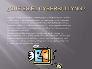 ¿QUE ES EL CYBERBULLYNG?Según esta autora, en el fondo el cyberbullying es un modo disimulado de acosoverbal y escrito. Los acosadores hostigan a sus víctimas a través de dos medios–el ordenador y el móvil–. A través del ordenador, el afectado recibe mensajesacosadores en el e-mail, en el instant messaging. Le cuelgan post obscenos, insul-tos en chats. Incluso el acosador/es pueden crear blogs o websites para promo-ver contenidos difamatorios.La naturaleza móvil de las nuevas tecnologías hace que las víctimas notengan un respiro, y así el cyberbullying es una forma de violencia invasiva quehostiga a los estudiantes que incluso no están en la escuela. Por tanto, y comono ocurría en el bullying tradicional, el hogar ya no es un lugar de refugio parala víctima: sigue recibiendo SMS o mails.