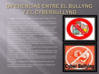 DIFERENCIAS ENTRE EL BULLYNG Y EL CYBERBULLYNG1. Amplitud de la potencial audiencia. Cuando alguien cuelga una foto o unvídeo con la intención de herir a una persona, la audiencia que puede verese material puede ser muy grande. En el acoso tradicional, los espectado-res de las agresiones eran grupos más pequeños.2. Invisibilidad o anonimato. El acoso digital no se realiza necesariamentecara a cara ante la víctima. Por tanto, el acosador puede sentirse menosculpable e incluso ignorar o no ser consciente de las consecuencias cau-sadas por sus acciones. Sin la respuesta directa de sus actos, pueden habermenos oportunidades para el remordimiento y menos oportunidadespara intervenir o solucionar el problema.3. En cualquier lugar y en cualquier momento: la movilidad y conectividadde las nuevas tecnologías de la comunicación provoca que se traspasenlos límites temporales y físicos que marcaban el acoso en la escuela.Como se ha dicho, el hogar ya no es un refugio, ni incluso los fines desemana ni los períodos vacacionales.4. Imperecedero. El contenido digital usado en el acoso se almacena en lossistemas electrónicos y no se pierde.5. Rapidez y comodidad. La nuevas tecnologías hacen posible que el cyber-bullying se expanda mucho más rápido y sea mantenido fácilmente: cortary pegar mensajes; reenviar SMS a grupos, etc.6. La fuerza física o el tamaño no afecta. Como consecuencia del anonima-to, los acosadores digitales no tienen que ser más fuertes físicamente quesus víctimas.7. El acosador no marginal. En el bullying, los acosadores suelen tener malasrelaciones con los profesores, mientras que los acosadores digitales pue-den tener buenas relaciones con ellos.