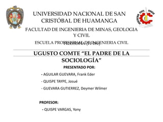 UGUSTO COMTE “EL PADRE DE LA
SOCIOLOGÍA”
UNIVERSIDAD NACIONAL DE SAN
CRISTÓBAL DE HUAMANGA
FACULTAD DE INGENIERIA DE MINAS, GEOLOGIA
Y CIVIL
ESCUELA PROFESIONAL DE INGENIERIA CIVIL
FILOSOFÍA (FI-181)
PRESENTADO POR:
- AGUILAR GUEVARA, Frank Eder
- QUISPE TAYPE, Josué
- GUEVARA GUTIERREZ, Deymer Wilmer
PROFESOR:
- QUISPE VARGAS, Yony
 