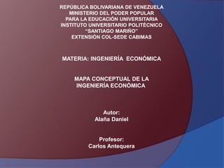 REPÚBLICA BOLIVARIANA DE VENEZUELA 
MINISTERIO DEL PODER POPULAR 
PARA LA EDUCACIÓN UNIVERSITARIA 
INSTITUTO UNIVERSITARIO POLITÉCNICO 
“SANTIAGO MARIÑO” 
EXTENSIÓN COL-SEDE CABIMAS 
MATERIA: INGENIERÍA ECONÓMICA 
MAPA CONCEPTUAL DE LA 
INGENIERÍA ECONÓMICA 
Autor: 
Alaña Daniel 
Profesor: 
Carlos Antequera 
 