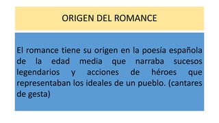 ORIGEN DEL ROMANCE
El romance tiene su origen en la poesía española
de la edad media que narraba sucesos
legendarios y acciones de héroes que
representaban los ideales de un pueblo. (cantares
de gesta)
 