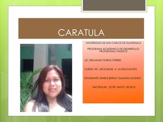 CARATULA
UNIVERSIDAD DE SAN CARLOS DE GUATEMALA
PROGRAMA ACADEMICO DE DESARROLLO
PROFESIONAL PADEP/D
LIC. BENJAMIN TZARAX TORRES
CURSO: TIC APLICADAS A LA EDUCACIÓN
ESTUDIANTE: DIARLIS BERALY GALINDO ALONZO
SACAPULAS , 22 DE MAYO DE 2015
 