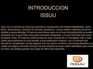 INTRODUCCION
ISSUU
Issuu es un servicio en línea que permite la visualización de material digitalizado, como
libros, documentos, números de revistas, periódicos, y otros medios impresos de forma
realista y personalizable. El servicio que ofrece Issuu en el área de publicación se puede
comparar con lo que Flickr hace para compartir fotografías, y lo que YouTube hace para
compartir vídeo. El material subido al sitio es visto a través de un navegador web y está
hecho para parecerse lo más posible a una publicación impresa, con un formato que
permite la visualización de dos páginas a la vez (como un libro o una revista abiertos) y un
vuelta a la página animada. Aunque los documentos en Issuu están diseñados para verse
en línea, es posible guardar una copia de ellos.[cita requerida.
 